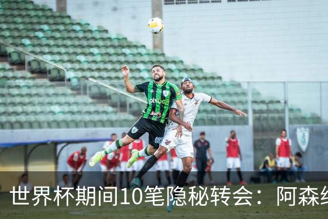 世界杯期间10笔隐秘转会：阿森纳31岁功臣告别邓弗里斯零元加盟皇马