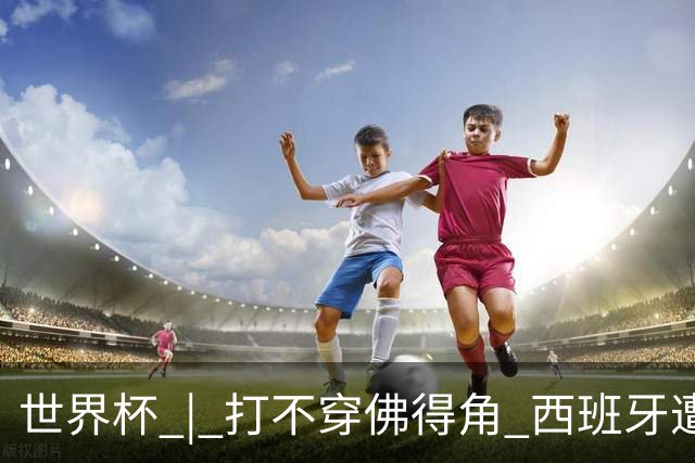 世界杯 | 打不穿佛得角 西班牙遭遇“系统局”?