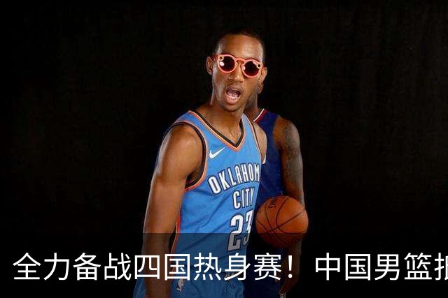 全力备战四国热身赛！中国男篮抵达海南海口立即投入训练曝光
