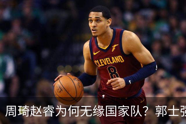 周琦赵睿为何无缘国家队？郭士强要严抓纪律作风 任期内林葳难入选