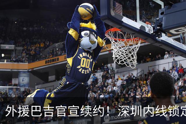 外援巴吉官宣续约！深圳内线锁定，周鹏去留成为休赛期最大悬念
