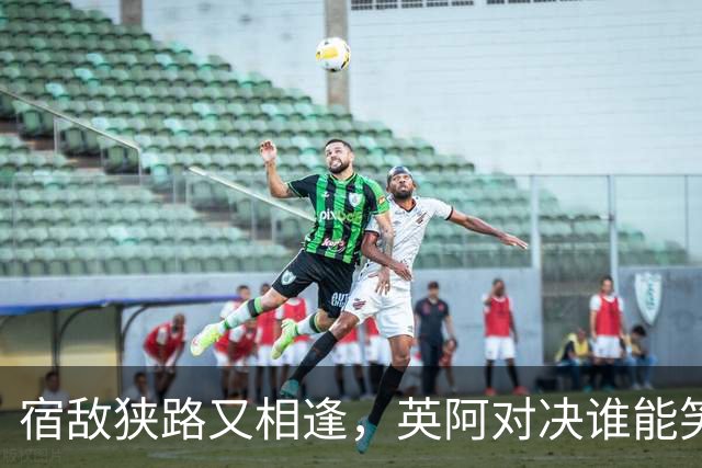 宿敌狭路又相逢，英阿对决谁能笑到最后？