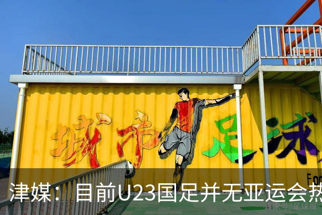 津媒：目前U23国足并无亚运会热身计划，好在球队无需过多磨合