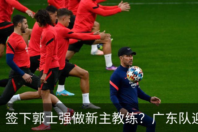 签下郭士强做新主教练？广东队迎来换帅机会，杜锋有望执教国家队