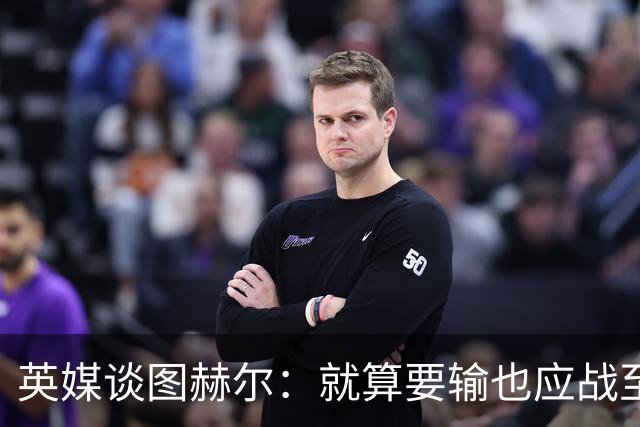 英媒谈图赫尔：就算要输也应战至最后 而非拱手让出胜利