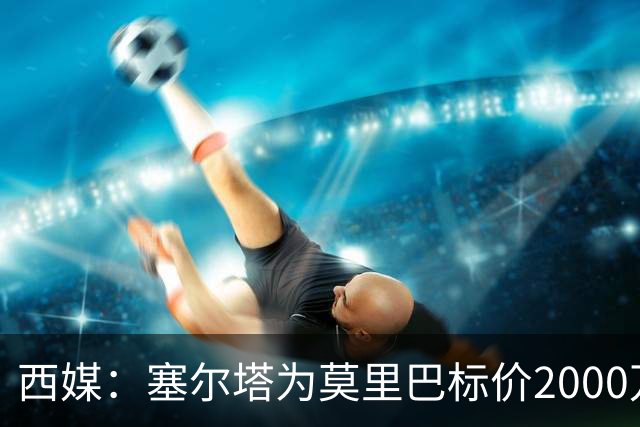 西媒：塞尔塔为莫里巴标价2000万欧，英超4队是潜在下家