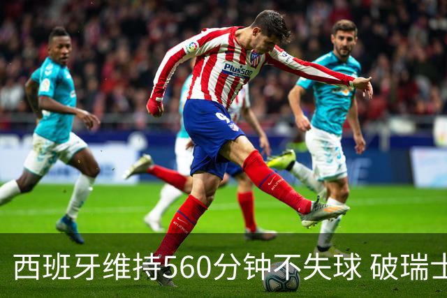 西班牙维持560分钟不失球 破瑞士纪录成世界杯史上第一