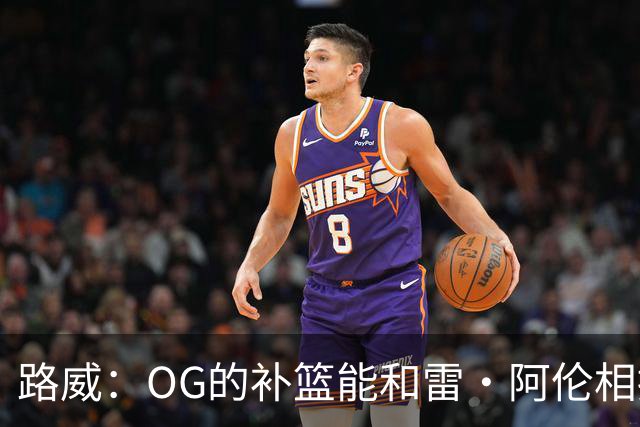 路威：OG的补篮能和雷·阿伦相提并论 福克斯也会作为最蠢被铭记