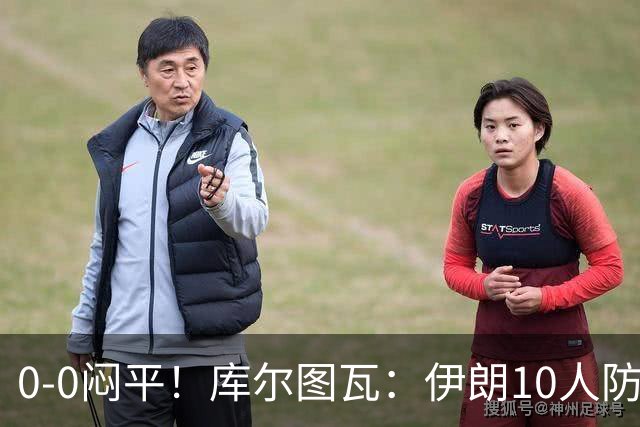 0-0闷平！库尔图瓦：伊朗10人防守门将也很勇 狂轰不进不只是我们